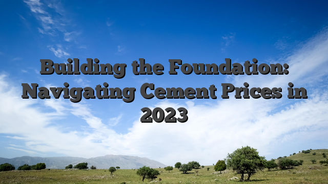 Building the Foundation: Navigating Cement Prices in 2023