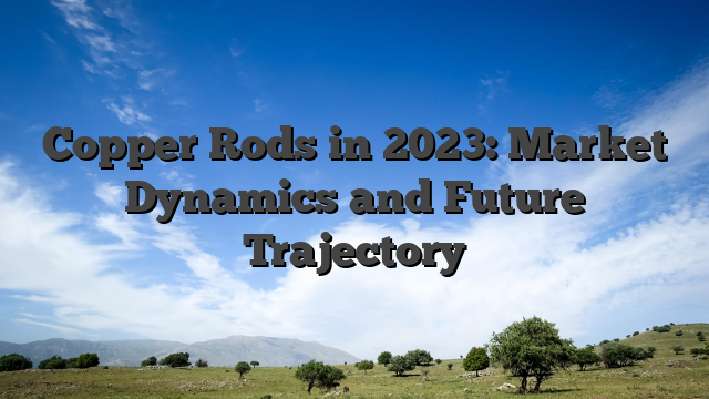 Copper Rods in 2023: Market Dynamics and Future Trajectory