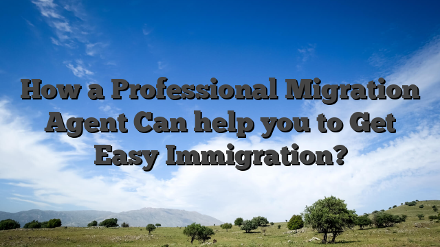 How a Professional Migration Agent Can help you to Get Easy Immigration?