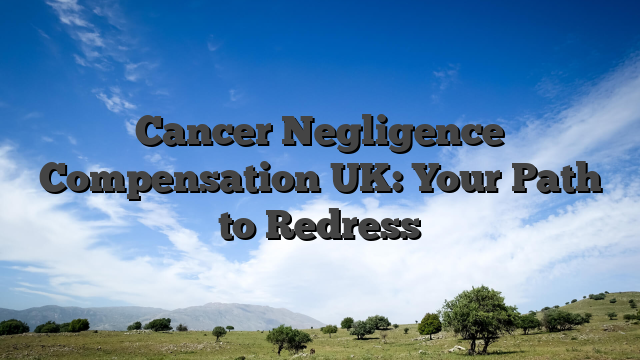 Cancer Negligence Compensation UK: Your Path to Redress