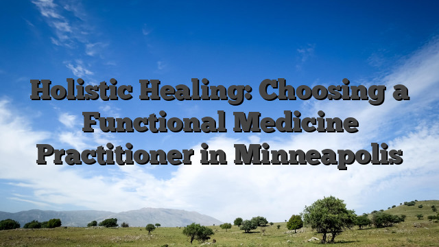 Holistic Healing: Choosing a Functional Medicine Practitioner in Minneapolis