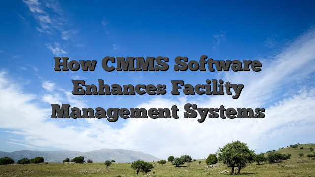 How CMMS Software Enhances Facility Management Systems