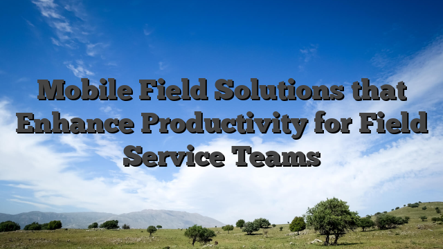 Mobile Field Solutions that Enhance Productivity for Field Service Teams