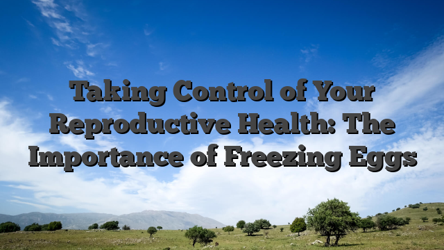 Taking Control of Your Reproductive Health: The Importance of Freezing Eggs
