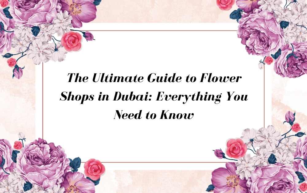 The Ultimate Guide to Flower Shops in Dubai: Everything You Need to Know