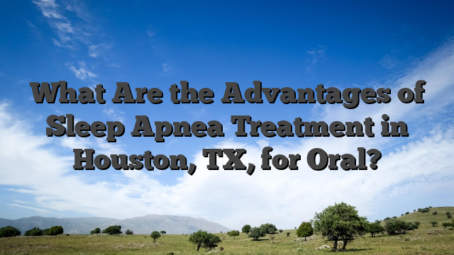 What Are the Advantages of Sleep Apnea Treatment in Houston, TX, for Oral?