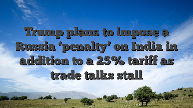 Trump plans to impose a Russia ‘penalty’ on India in addition to a 25% tariff as trade talks stall