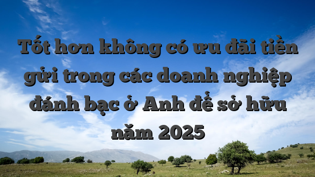 Tốt hơn không có ưu đãi tiền gửi trong các doanh nghiệp đánh bạc ở Anh để sở hữu năm 2025