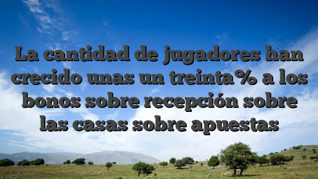 La cantidad de jugadores han crecido unas un treinta% a los bonos sobre recepción sobre las casas sobre apuestas