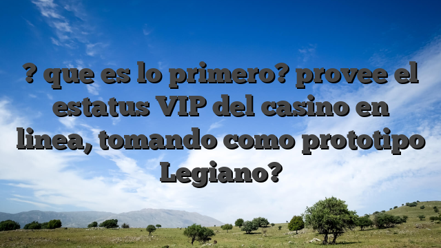 ? que es lo primero? provee el estatus VIP del casino en linea, tomando como prototipo Legiano?