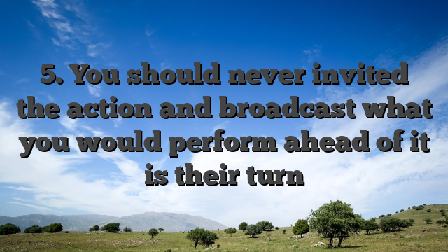 5. You should never invited the action and broadcast what you would perform ahead of it is their turn