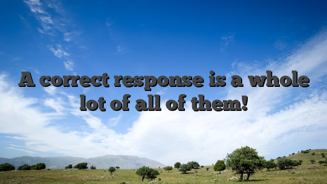 A correct response is a whole lot of all of them!