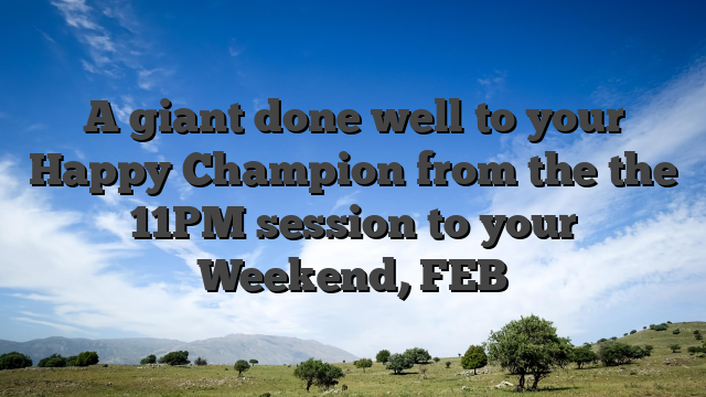 A giant done well to your Happy Champion from the the 11PM session to your Weekend, FEB