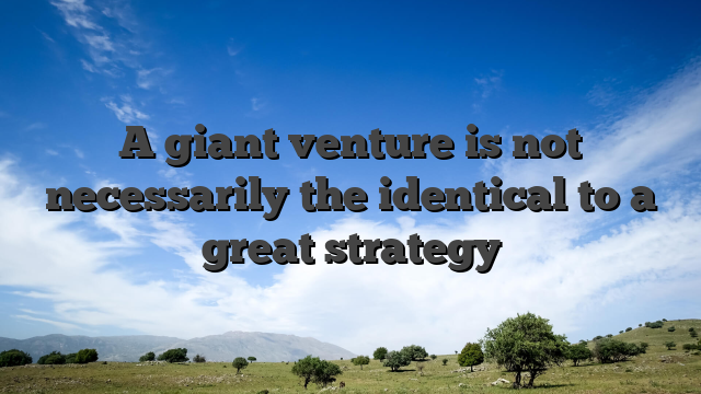 A giant venture is not necessarily the identical to a great strategy
