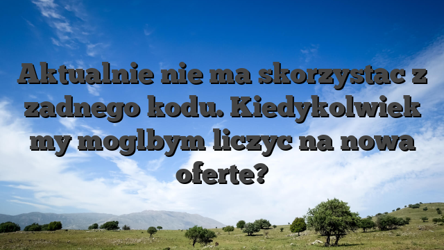 Aktualnie nie ma skorzystac z zadnego kodu. Kiedykolwiek my moglbym liczyc na nowa oferte?