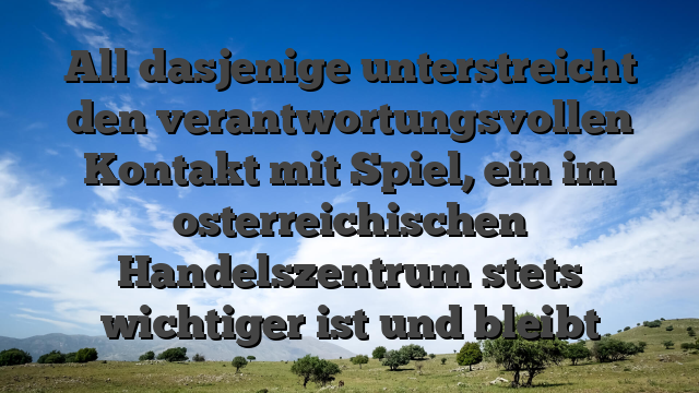 All dasjenige unterstreicht den verantwortungsvollen Kontakt mit Spiel, ein im osterreichischen Handelszentrum stets wichtiger ist und bleibt