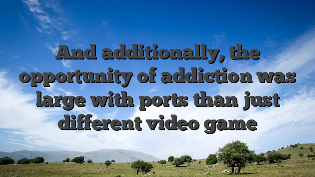 And additionally, the opportunity of addiction was large with ports than just different video game