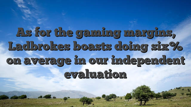 As for the gaming margins, Ladbrokes boasts doing six% on average in our independent evaluation