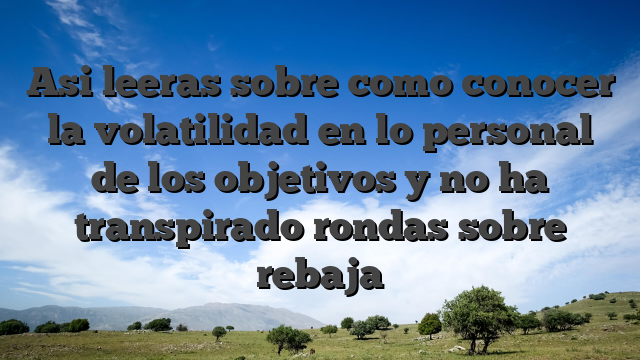 Asi leeras sobre como conocer la volatilidad en lo personal de los objetivos y no ha transpirado rondas sobre rebaja