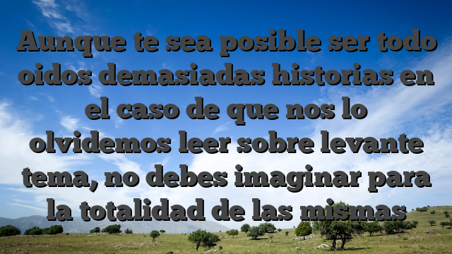 Aunque te sea posible ser todo oidos demasiadas historias en el caso de que nos lo olvidemos leer sobre levante tema, no debes imaginar para la totalidad de las mismas