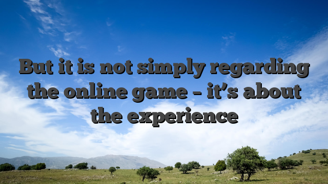 But it is not simply regarding the online game – it’s about the experience