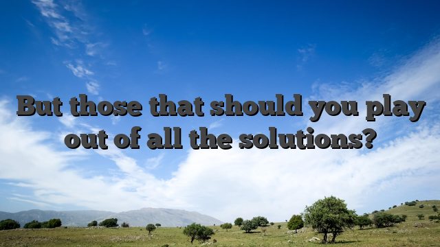 But those that should you play out of all the solutions?