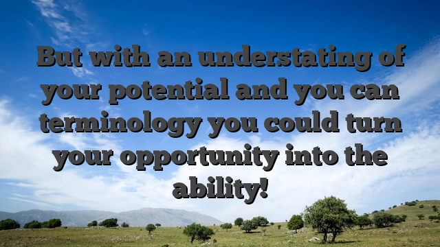 But with an understating of your potential and you can terminology you could turn your opportunity into the ability!