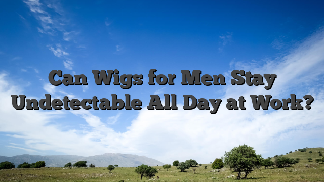 Can Wigs for Men Stay Undetectable All Day at Work?