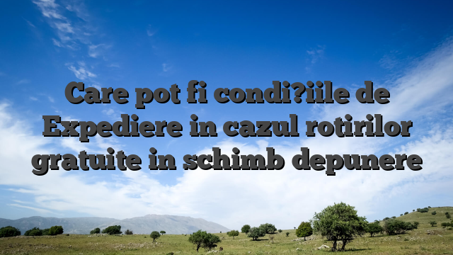 Care pot fi condi?iile de Expediere in cazul rotirilor gratuite in schimb depunere