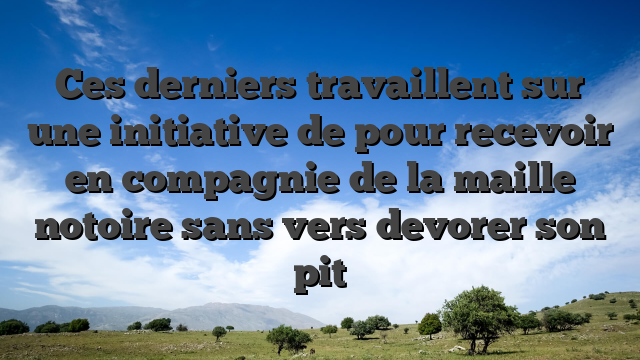 Ces derniers travaillent sur une initiative de pour recevoir en compagnie de la maille notoire sans vers devorer son pit
