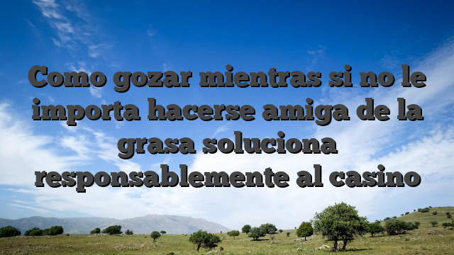 Como gozar mientras si no le importa hacerse amiga de la grasa soluciona responsablemente al casino