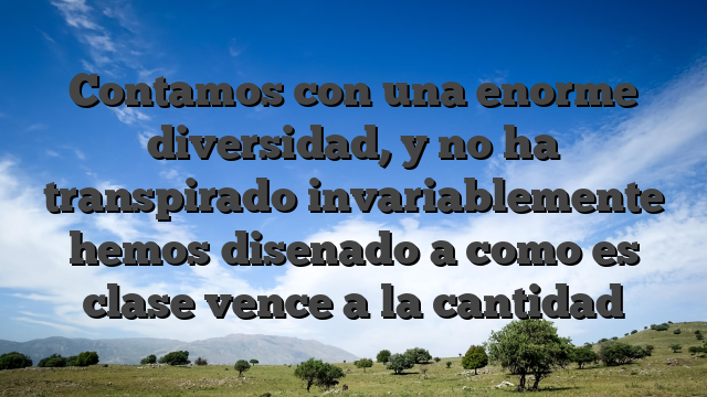 Contamos con una enorme diversidad, y no ha transpirado invariablemente hemos disenado a como es clase vence a la cantidad