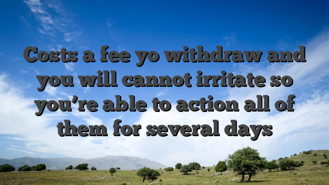Costs a fee yo withdraw and you will cannot irritate so you’re able to action all of them for several days
