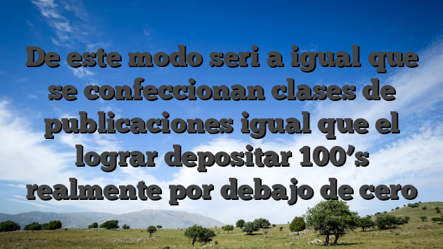 De este modo seri�a igual que se confeccionan clases de publicaciones igual que el lograr depositar 100’s realmente por debajo de cero