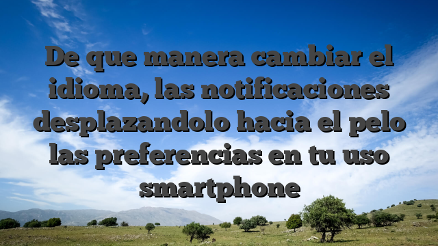 De que manera cambiar el idioma, las notificaciones desplazandolo hacia el pelo las preferencias en tu uso smartphone