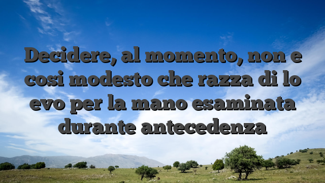 Decidere, al momento, non e cosi modesto che razza di lo evo per la mano esaminata durante antecedenza