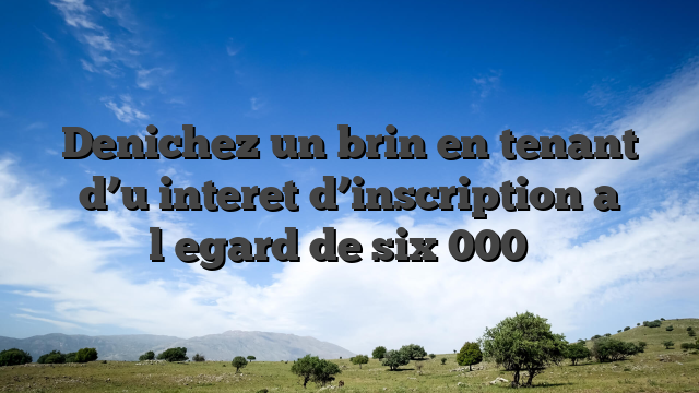 Denichez un brin en tenant d’u interet d’inscription a l�egard de six 000 �
