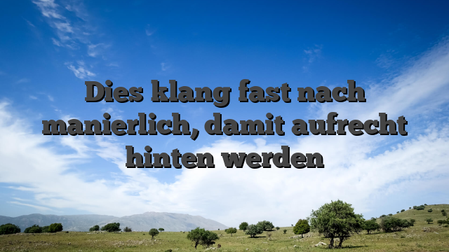 Dies klang fast nach manierlich, damit aufrecht hinten werden