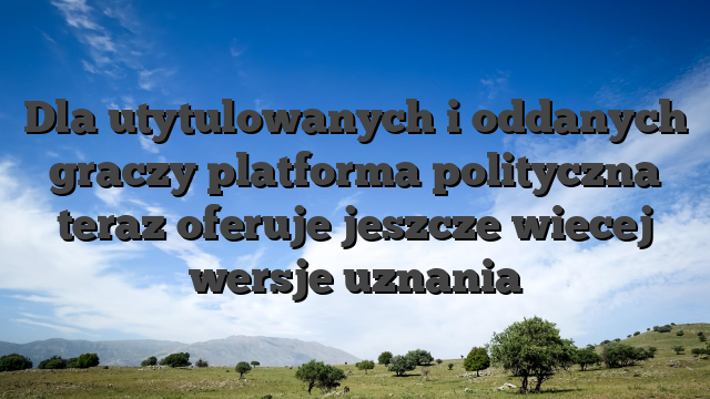 Dla utytulowanych i oddanych graczy platforma polityczna teraz oferuje jeszcze wiecej wersje uznania