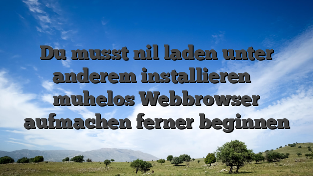 Du musst nil laden unter anderem installieren � muhelos Webbrowser aufmachen ferner beginnen