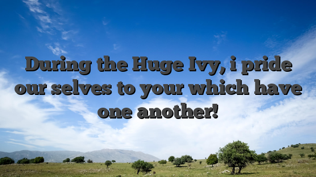 During the Huge Ivy, i pride our selves to your which have one another!