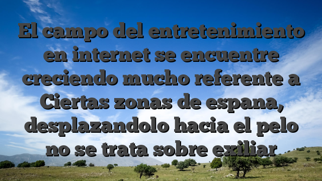El campo del entretenimiento en internet se encuentre creciendo mucho referente a Ciertas zonas de espana, desplazandolo hacia el pelo no se trata sobre exiliar