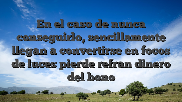 En el caso de nunca conseguirlo, sencillamente llegan a convertirse en focos de luces pierde refran dinero del bono