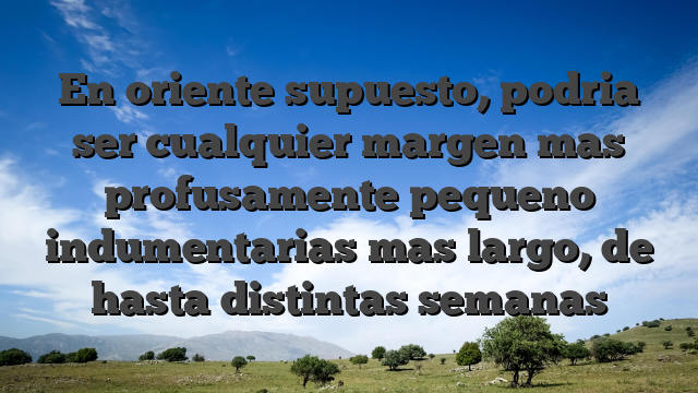 En oriente supuesto, podria ser cualquier margen mas profusamente pequeno indumentarias mas largo, de hasta distintas semanas