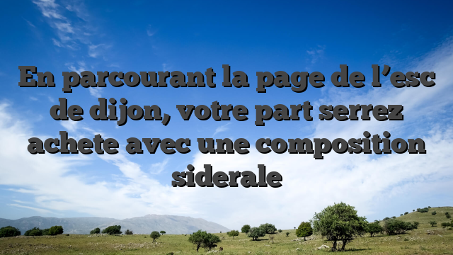 En parcourant la page de l’esc de dijon, votre part serrez achete avec une composition siderale