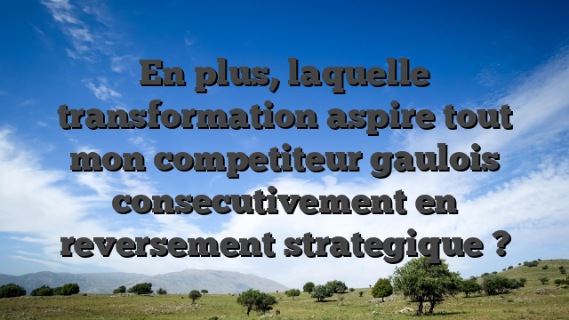 En plus, laquelle transformation aspire tout mon competiteur gaulois consecutivement en reversement strategique ?