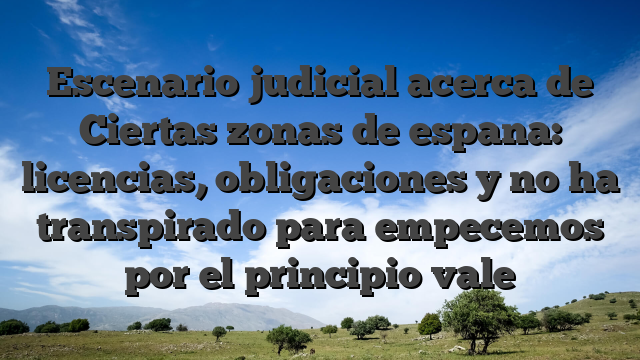 Escenario judicial acerca de Ciertas zonas de espana: licencias, obligaciones y no ha transpirado para empecemos por el principio vale