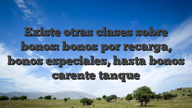 Existe otras clases sobre bonos: bonos por recarga, bonos especiales, hasta bonos carente tanque