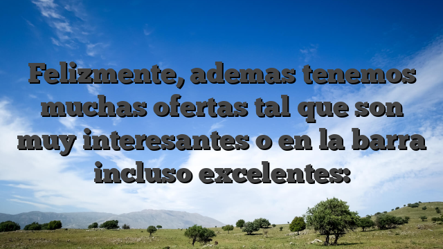 Felizmente, ademas tenemos muchas ofertas tal que son muy interesantes o en la barra incluso excelentes: