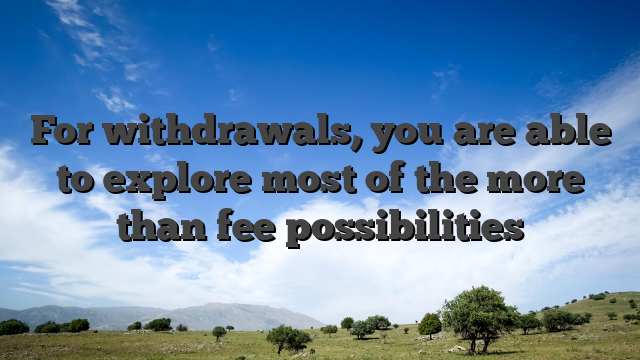 For withdrawals, you are able to explore most of the more than fee possibilities